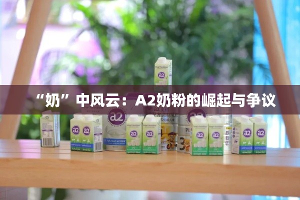 “奶”中风云:A2奶粉的崛起与争议