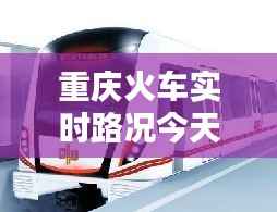 重庆火车实时路况今天查询:出行无忧,信息先行