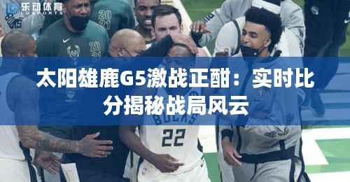 太阳雄鹿G5激战正酣:实时比分揭秘战局风云