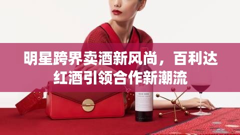明星跨界卖酒新风尚,百利达红酒引领合作新潮流